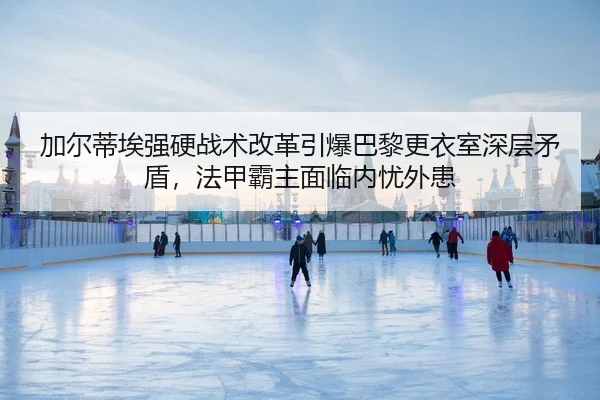加尔蒂埃强硬战术改革引爆巴黎更衣室深层矛盾，法甲霸主面临内忧外患